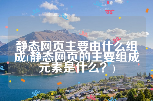 静态网页主要由什么组成(静态网页的主要组成元素是什么？)