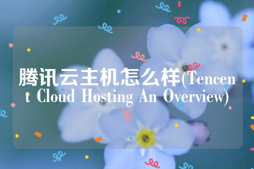 腾讯云主机怎么样(Tencent Cloud Hosting An Overview)