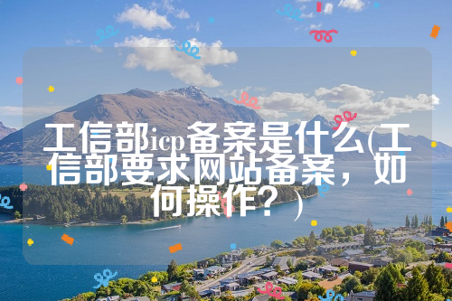 工信部icp备案是什么(工信部要求网站备案，如何操作？)