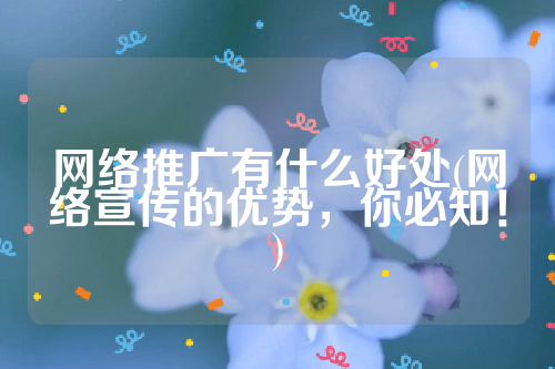 网络推广有什么好处(网络宣传的优势，你必知！)