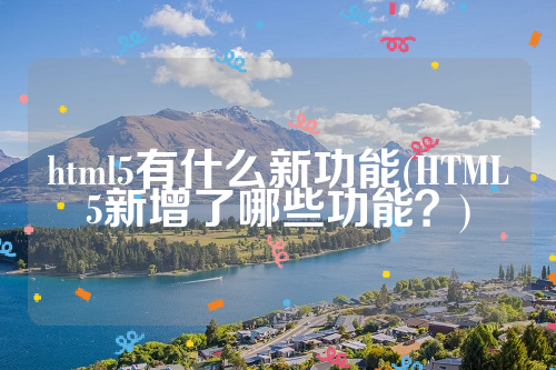 html5有什么新功能(HTML5新增了哪些功能？)