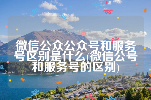 微信公众公众号和服务号区别是什么(微信公号和服务号的区别)