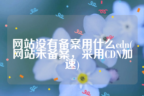 网站没有备案用什么cdn(网站未备案，采用CDN加速)