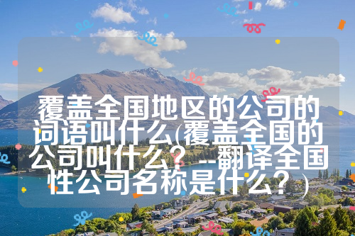 覆盖全国地区的公司的词语叫什么(覆盖全国的公司叫什么？--翻译全国性公司名称是什么？)