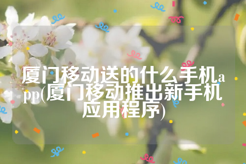 厦门移动送的什么手机app(厦门移动推出新手机应用程序)