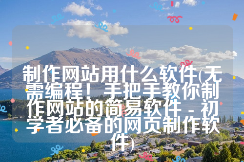 制作网站用什么软件(无需编程！手把手教你制作网站的简易软件 - 初学者必备的网页制作软件)