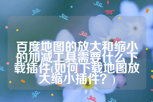 百度地图的放大和缩小的加减工具需要什么下载插件(如何下载地图放大缩小插件？)