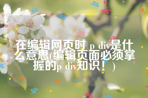 在编辑网页时 p div是什么意思(编辑页面必须掌握的p div知识！)