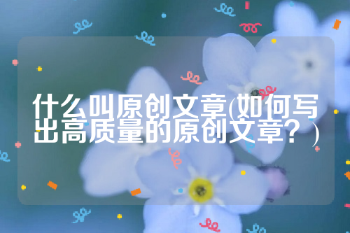 什么叫原创文章(如何写出高质量的原创文章？)