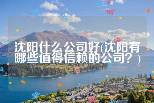 沈阳什么公司好(沈阳有哪些值得信赖的公司？)