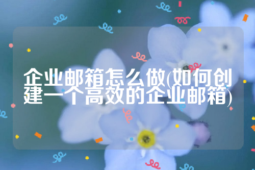 企业邮箱怎么做(如何创建一个高效的企业邮箱)