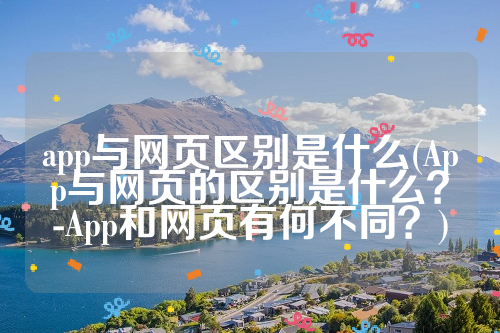 app与网页区别是什么(App与网页的区别是什么？-App和网页有何不同？)