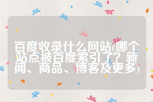 百度收录什么网站(哪个站点被百度索引了？新闻、商品、博客及更多)