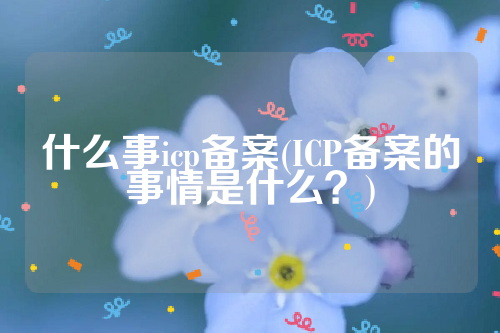 什么事icp备案(ICP备案的事情是什么？)