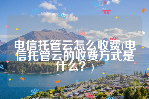 电信托管云怎么收费(电信托管云的收费方式是什么？)