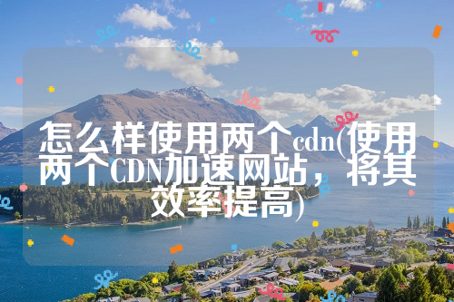 怎么样使用两个cdn(使用两个CDN加速网站，将其效率提高)