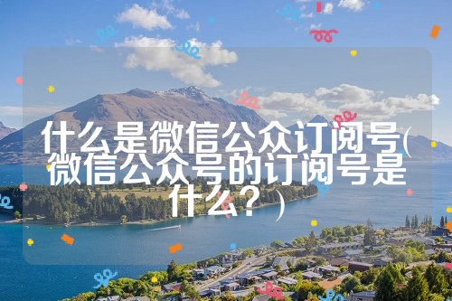 什么是微信公众订阅号(微信公众号的订阅号是什么？)