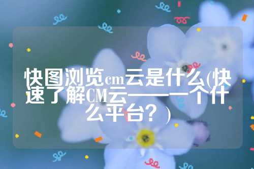 快图浏览cm云是什么(快速了解CM云——一个什么平台？)