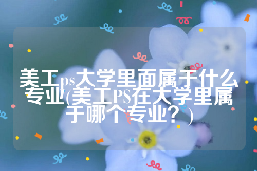 美工ps大学里面属于什么专业(美工PS在大学里属于哪个专业？)