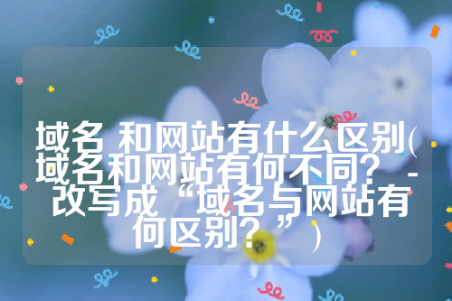 域名 和网站有什么区别(域名和网站有何不同？ - 改写成“域名与网站有何区别？”)