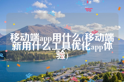 移动端app用什么(移动端新用什么工具优化app体验)