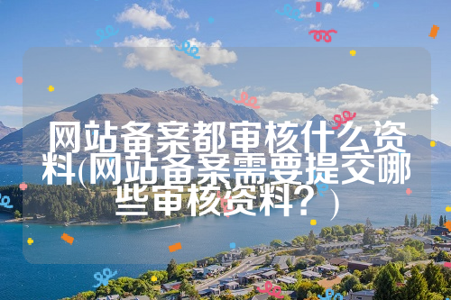 网站备案都审核什么资料(网站备案需要提交哪些审核资料？)