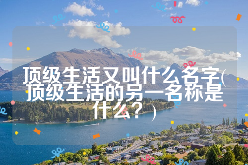 顶级生活又叫什么名字(顶级生活的另一名称是什么？)