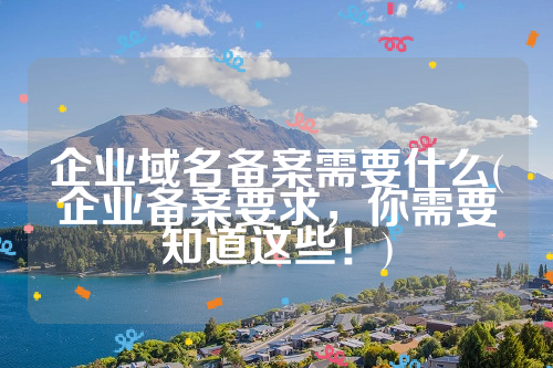 企业域名备案需要什么(企业备案要求，你需要知道这些！)