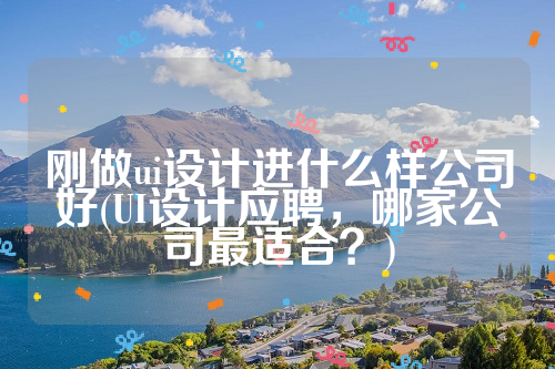 刚做ui设计进什么样公司好(UI设计应聘，哪家公司最适合？)